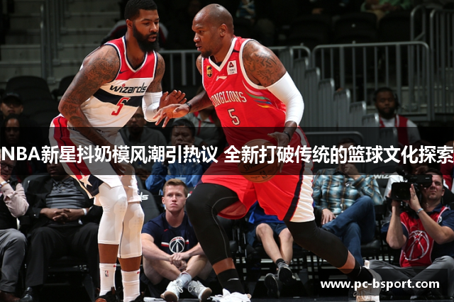 NBA新星抖奶模风潮引热议 全新打破传统的篮球文化探索