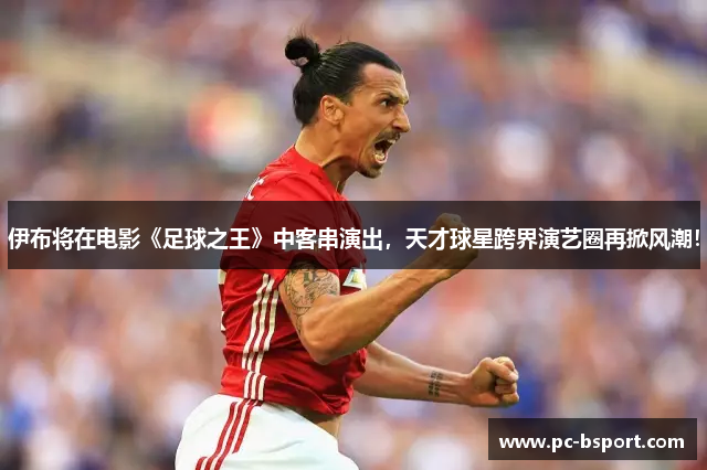 伊布将在电影《足球之王》中客串演出，天才球星跨界演艺圈再掀风潮！
