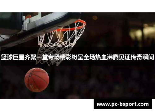 篮球巨星齐聚一堂专场精彩纷呈全场热血沸腾见证传奇瞬间