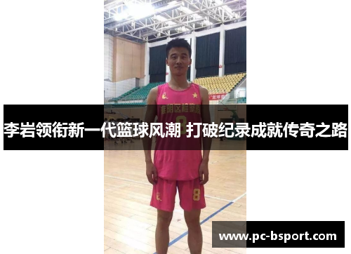 李岩领衔新一代篮球风潮 打破纪录成就传奇之路