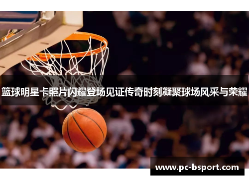 篮球明星卡照片闪耀登场见证传奇时刻凝聚球场风采与荣耀